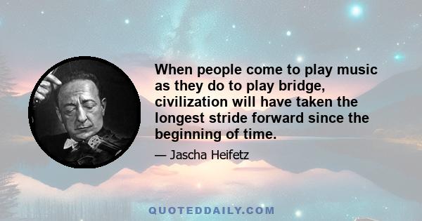 When people come to play music as they do to play bridge, civilization will have taken the longest stride forward since the beginning of time.