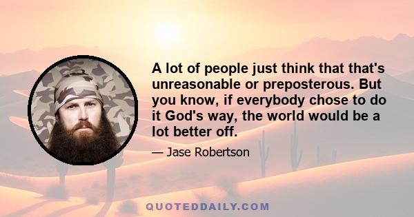 A lot of people just think that that's unreasonable or preposterous. But you know, if everybody chose to do it God's way, the world would be a lot better off.