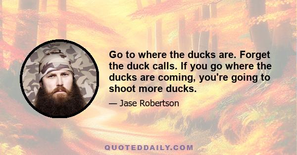 Go to where the ducks are. Forget the duck calls. If you go where the ducks are coming, you're going to shoot more ducks.