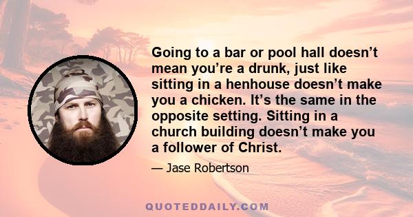 Going to a bar or pool hall doesn’t mean you’re a drunk, just like sitting in a henhouse doesn’t make you a chicken. It’s the same in the opposite setting. Sitting in a church building doesn’t make you a follower of