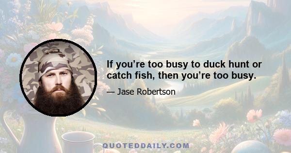 If you’re too busy to duck hunt or catch fish, then you’re too busy.