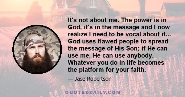 It's not about me. The power is in God, it's in the message and I now realize I need to be vocal about it... God uses flawed people to spread the message of His Son; if He can use me, He can use anybody. Whatever you do 