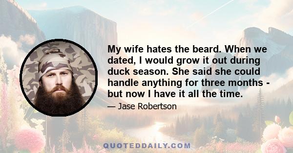 My wife hates the beard. When we dated, I would grow it out during duck season. She said she could handle anything for three months - but now I have it all the time.