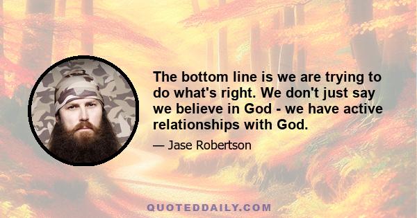 The bottom line is we are trying to do what's right. We don't just say we believe in God - we have active relationships with God.