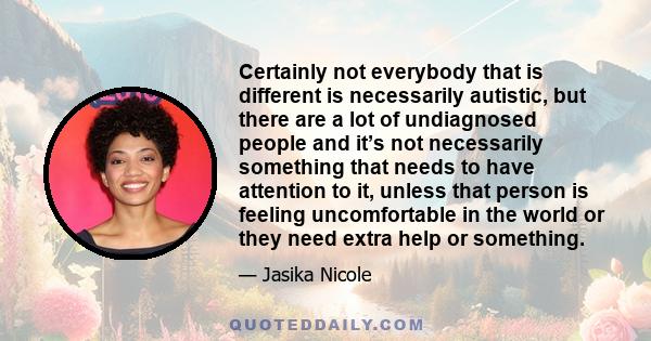 Certainly not everybody that is different is necessarily autistic, but there are a lot of undiagnosed people and it’s not necessarily something that needs to have attention to it, unless that person is feeling