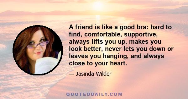 A friend is like a good bra: hard to find, comfortable, supportive, always lifts you up, makes you look better, never lets you down or leaves you hanging, and always close to your heart.