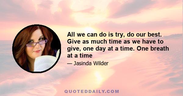 All we can do is try, do our best. Give as much time as we have to give, one day at a time. One breath at a time