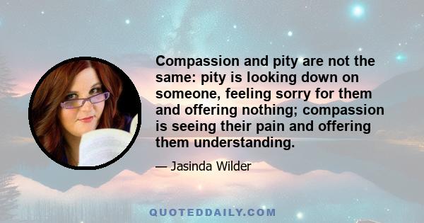 Compassion and pity are not the same: pity is looking down on someone, feeling sorry for them and offering nothing; compassion is seeing their pain and offering them understanding.