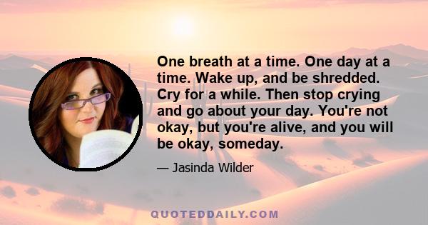 One breath at a time. One day at a time. Wake up, and be shredded. Cry for a while. Then stop crying and go about your day. You're not okay, but you're alive, and you will be okay, someday.