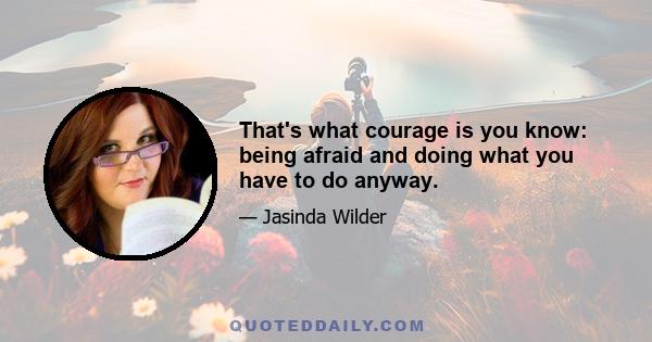 That's what courage is you know: being afraid and doing what you have to do anyway.