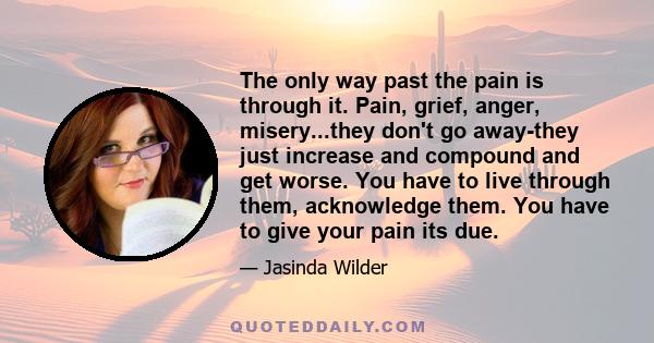 The only way past the pain is through it. Pain, grief, anger, misery...they don't go away-they just increase and compound and get worse. You have to live through them, acknowledge them. You have to give your pain its