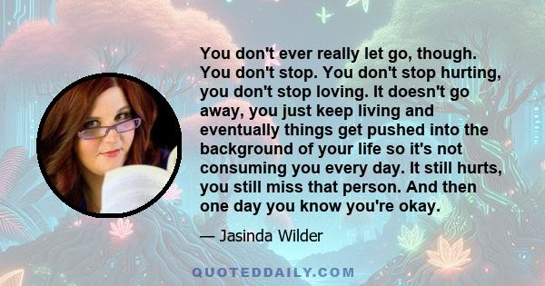 You don't ever really let go, though. You don't stop. You don't stop hurting, you don't stop loving. It doesn't go away, you just keep living and eventually things get pushed into the background of your life so it's not 