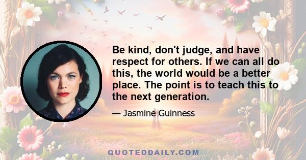 Be kind, don't judge, and have respect for others. If we can all do this, the world would be a better place. The point is to teach this to the next generation.