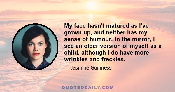 My face hasn't matured as I've grown up, and neither has my sense of humour. In the mirror, I see an older version of myself as a child, although I do have more wrinkles and freckles.