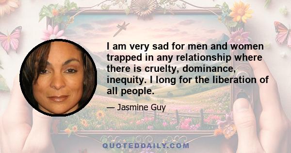 I am very sad for men and women trapped in any relationship where there is cruelty, dominance, inequity. I long for the liberation of all people.