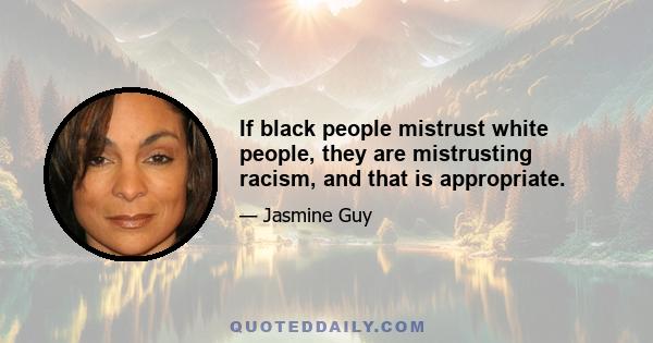 If black people mistrust white people, they are mistrusting racism, and that is appropriate.