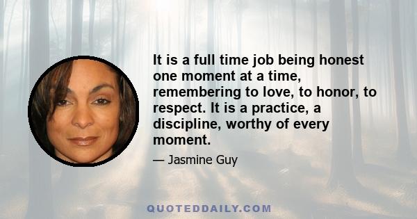 It is a full time job being honest one moment at a time, remembering to love, to honor, to respect. It is a practice, a discipline, worthy of every moment.