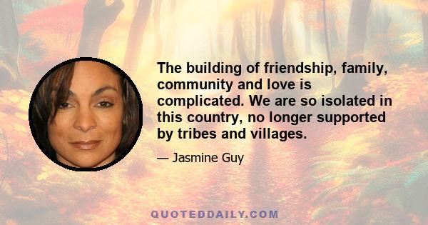 The building of friendship, family, community and love is complicated. We are so isolated in this country, no longer supported by tribes and villages.