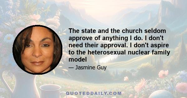 The state and the church seldom approve of anything I do. I don't need their approval. I don't aspire to the heterosexual nuclear family model