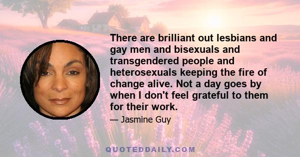 There are brilliant out lesbians and gay men and bisexuals and transgendered people and heterosexuals keeping the fire of change alive. Not a day goes by when I don't feel grateful to them for their work.