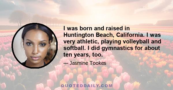 I was born and raised in Huntington Beach, California. I was very athletic, playing volleyball and softball. I did gymnastics for about ten years, too.