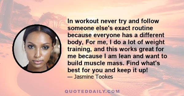 In workout never try and follow someone else's exact routine because everyone has a different body, For me, I do a lot of weight training, and this works great for me because I am lean and want to build muscle mass.