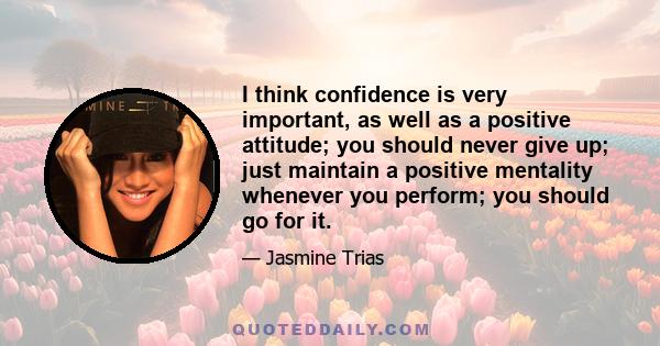 I think confidence is very important, as well as a positive attitude; you should never give up; just maintain a positive mentality whenever you perform; you should go for it.