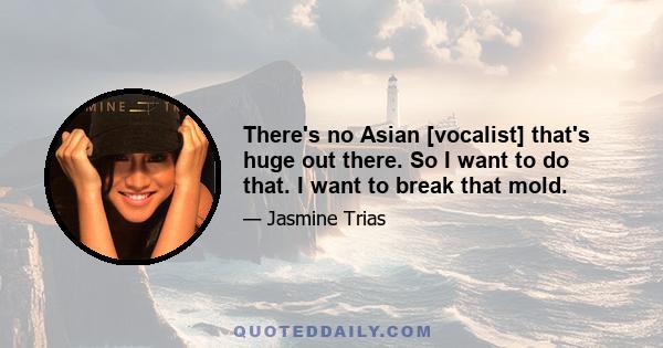 There's no Asian [vocalist] that's huge out there. So I want to do that. I want to break that mold.