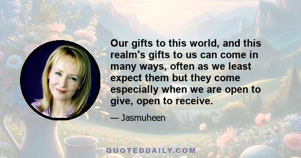 Our gifts to this world, and this realm's gifts to us can come in many ways, often as we least expect them but they come especially when we are open to give, open to receive.