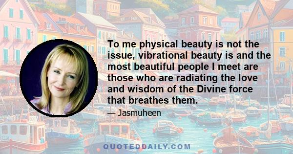 To me physical beauty is not the issue, vibrational beauty is and the most beautiful people I meet are those who are radiating the love and wisdom of the Divine force that breathes them.