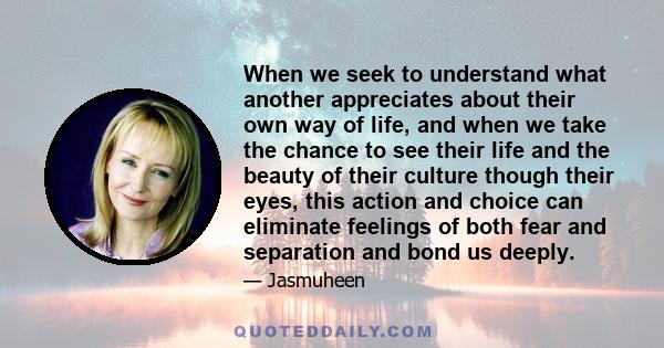 When we seek to understand what another appreciates about their own way of life, and when we take the chance to see their life and the beauty of their culture though their eyes, this action and choice can eliminate