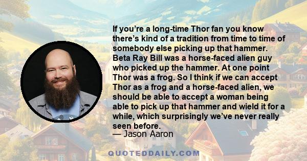 If you’re a long-time Thor fan you know there’s kind of a tradition from time to time of somebody else picking up that hammer. Beta Ray Bill was a horse-faced alien guy who picked up the hammer. At one point Thor was a