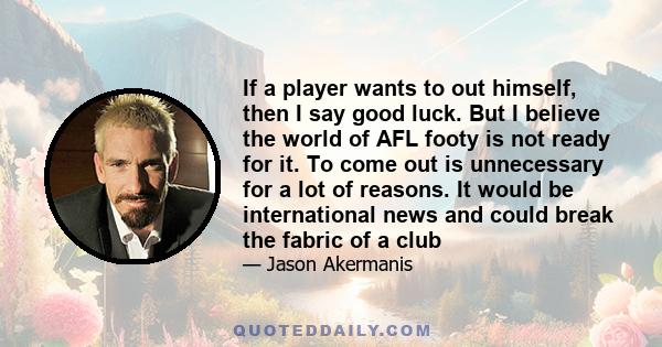 If a player wants to out himself, then I say good luck. But I believe the world of AFL footy is not ready for it. To come out is unnecessary for a lot of reasons. It would be international news and could break the