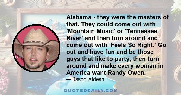 Alabama - they were the masters of that. They could come out with 'Mountain Music' or 'Tennessee River' and then turn around and come out with 'Feels So Right.' Go out and have fun and be those guys that like to party,