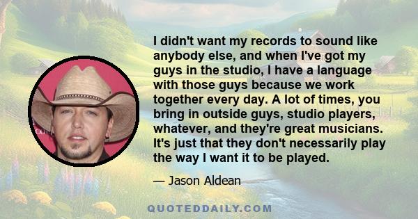 I didn't want my records to sound like anybody else, and when I've got my guys in the studio, I have a language with those guys because we work together every day. A lot of times, you bring in outside guys, studio