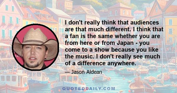 I don't really think that audiences are that much different. I think that a fan is the same whether you are from here or from Japan - you come to a show because you like the music. I don't really see much of a