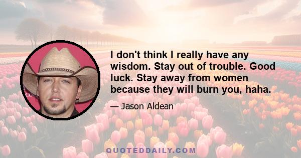 I don't think I really have any wisdom. Stay out of trouble. Good luck. Stay away from women because they will burn you, haha.