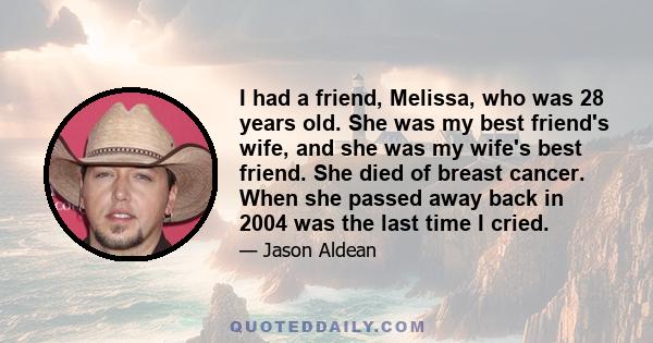 I had a friend, Melissa, who was 28 years old. She was my best friend's wife, and she was my wife's best friend. She died of breast cancer. When she passed away back in 2004 was the last time I cried.