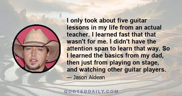 I only took about five guitar lessons in my life from an actual teacher. I learned fast that that wasn't for me. I didn't have the attention span to learn that way. So I learned the basics from my dad, then just from