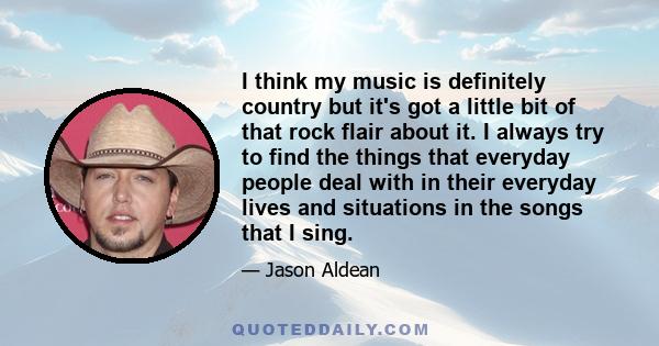 I think my music is definitely country but it's got a little bit of that rock flair about it. I always try to find the things that everyday people deal with in their everyday lives and situations in the songs that I