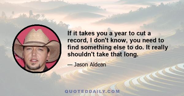 If it takes you a year to cut a record, I don't know, you need to find something else to do. It really shouldn't take that long.