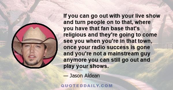 If you can go out with your live show and turn people on to that, where you have that fan base that's religious and they're going to come see you when you're in that town, once your radio success is gone and you're not