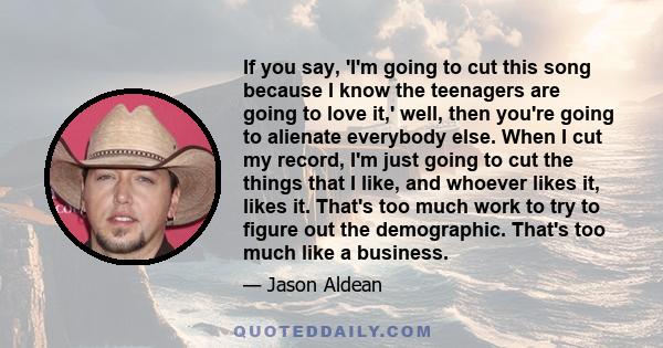 If you say, 'I'm going to cut this song because I know the teenagers are going to love it,' well, then you're going to alienate everybody else. When I cut my record, I'm just going to cut the things that I like, and