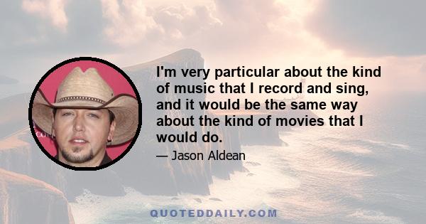 I'm very particular about the kind of music that I record and sing, and it would be the same way about the kind of movies that I would do.