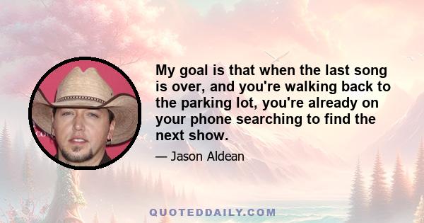 My goal is that when the last song is over, and you're walking back to the parking lot, you're already on your phone searching to find the next show.