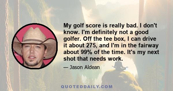 My golf score is really bad. I don't know. I'm definitely not a good golfer. Off the tee box, I can drive it about 275, and I'm in the fairway about 99% of the time. It's my next shot that needs work.