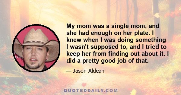 My mom was a single mom, and she had enough on her plate. I knew when I was doing something I wasn't supposed to, and I tried to keep her from finding out about it. I did a pretty good job of that.