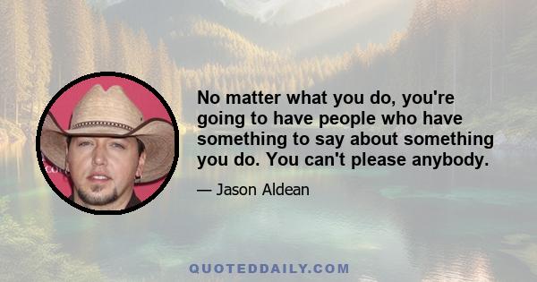 No matter what you do, you're going to have people who have something to say about something you do. You can't please anybody.