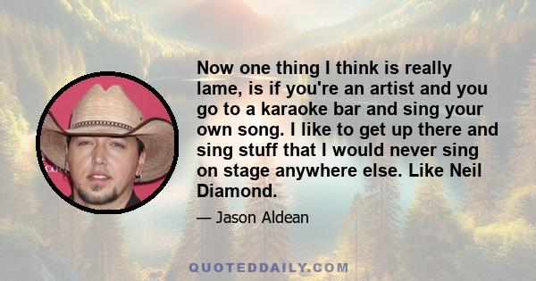 Now one thing I think is really lame, is if you're an artist and you go to a karaoke bar and sing your own song. I like to get up there and sing stuff that I would never sing on stage anywhere else. Like Neil Diamond.