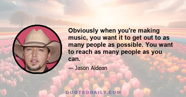 Obviously when you're making music, you want it to get out to as many people as possible. You want to reach as many people as you can.